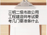 三明二级市政公用工程建造师考试要考几门要准备什么