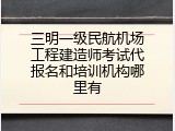 三明一级民航机场工程建造师考试代报名和培训机构哪里有