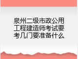 泉州二级市政公用工程建造师考试要考几门要准备什么