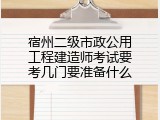 宿州二级市政公用工程建造师考试要考几门要准备什么