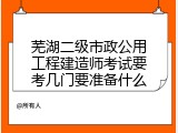 芜湖二级市政公用工程建造师考试要考几门要准备什么