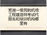 芜湖一级民航机场工程建造师考试代报名和培训机构哪里有