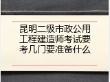 昆明二级市政公用工程建造师考试要考几门要准备什么