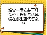 淮安一级安装工程造价工程师考试成绩在哪里查询怎么查