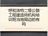 呼和浩特二级公路工程建造师机构培训班当地周边的有吗