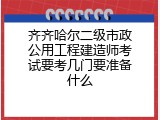 齐齐哈尔二级市政公用工程建造师考试要考几门要准备什么