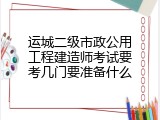 运城二级市政公用工程建造师考试要考几门要准备什么