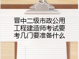 晋中二级市政公用工程建造师考试要考几门要准备什么