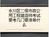 永川区二级市政公用工程建造师考试要考几门要准备什么