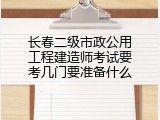 长春二级市政公用工程建造师考试要考几门要准备什么