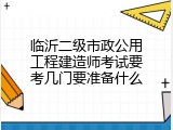 临沂二级市政公用工程建造师考试要考几门要准备什么