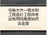 乌鲁木齐一级水利工程造价工程师考试有用吗难度如何含金量