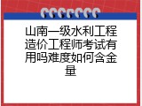 山南一级水利工程造价工程师考试有用吗难度如何含金量