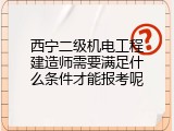 西宁二级机电工程建造师需要满足什么条件才能报考呢