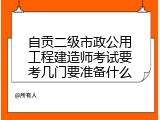 自贡二级市政公用工程建造师考试要考几门要准备什么