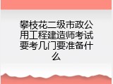 攀枝花二级市政公用工程建造师考试要考几门要准备什么