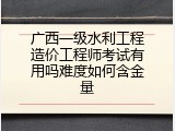 广西一级水利工程造价工程师考试有用吗难度如何含金量