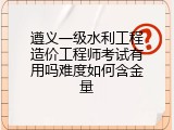 遵义一级水利工程造价工程师考试有用吗难度如何含金量