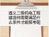 遵义二级机电工程建造师需要满足什么条件才能报考呢
