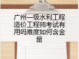 广州一级水利工程造价工程师考试有用吗难度如何含金量