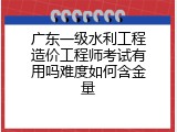 广东一级水利工程造价工程师考试有用吗难度如何含金量