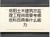 岳阳土木建筑总监理工程师需要考哪些科目具备什么能力