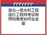 湖北一级水利工程造价工程师考试有用吗难度如何含金量
