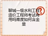 聊城一级水利工程造价工程师考试有用吗难度如何含金量