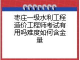 枣庄一级水利工程造价工程师考试有用吗难度如何含金量