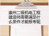 惠州二级机电工程建造师需要满足什么条件才能报考呢