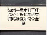 湖州一级水利工程造价工程师考试有用吗难度如何含金量