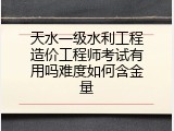 天水一级水利工程造价工程师考试有用吗难度如何含金量