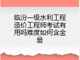 临汾一级水利工程造价工程师考试有用吗难度如何含金量