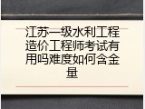 江苏一级水利工程造价工程师考试有用吗难度如何含金量