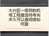 大兴区一级民航机场工程建造师考完多久可以查成绩如何查