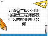 吐鲁番二级水利水电建造工程师都做什么的就业现状如何