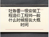 吐鲁番一级安装工程造价工程师一般什么时候报名大概时间