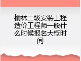榆林二级安装工程造价工程师一般什么时候报名大概时间