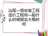 汕尾一级安装工程造价工程师一般什么时候报名大概时间