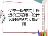 辽宁一级安装工程造价工程师一般什么时候报名大概时间