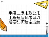 果洛二级市政公用工程建造师考试以后要如何复审成绩