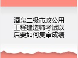 酒泉二级市政公用工程建造师考试以后要如何复审成绩