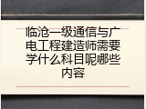 临沧一级通信与广电工程建造师需要学什么科目呢哪些内容