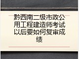 黔西南二级市政公用工程建造师考试以后要如何复审成绩