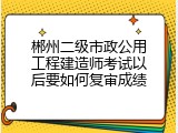 郴州二级市政公用工程建造师考试以后要如何复审成绩