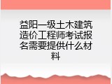 益阳一级土木建筑造价工程师考试报名需要提供什么材料