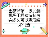 巴彦淖尔一级民航机场工程建造师考完多久可以查成绩如何查