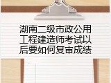 湖南二级市政公用工程建造师考试以后要如何复审成绩