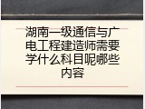 湖南一级通信与广电工程建造师需要学什么科目呢哪些内容