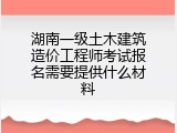 湖南一级土木建筑造价工程师考试报名需要提供什么材料